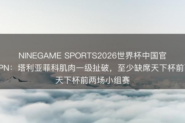 NINEGAME SPORTS2026世界杯中国官方网站 ESPN：塔利亚菲科肌肉一级扯破，至少缺席天下杯前两场小组赛