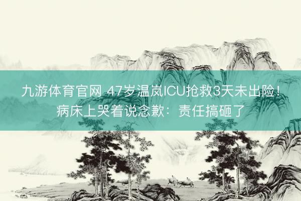 九游体育官网 47岁温岚ICU抢救3天未出险！病床上哭着说念歉：责任搞砸了