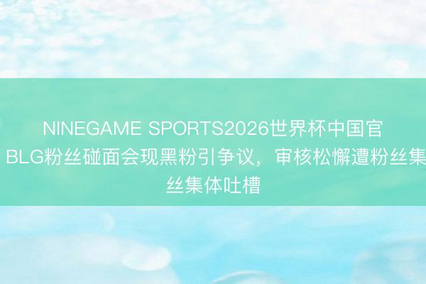 NINEGAME SPORTS2026世界杯中国官方网站 BLG粉丝碰面会现黑粉引争议，审核松懈遭粉丝集体吐槽