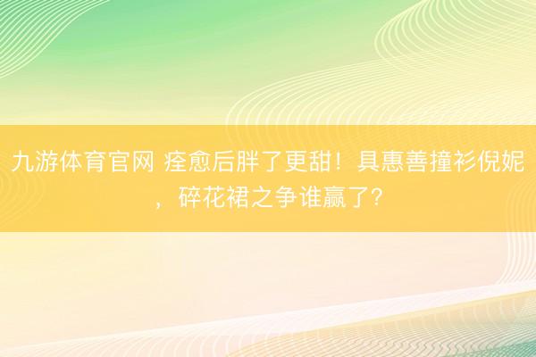 九游体育官网 痊愈后胖了更甜！具惠善撞衫倪妮，碎花裙之争谁赢了？