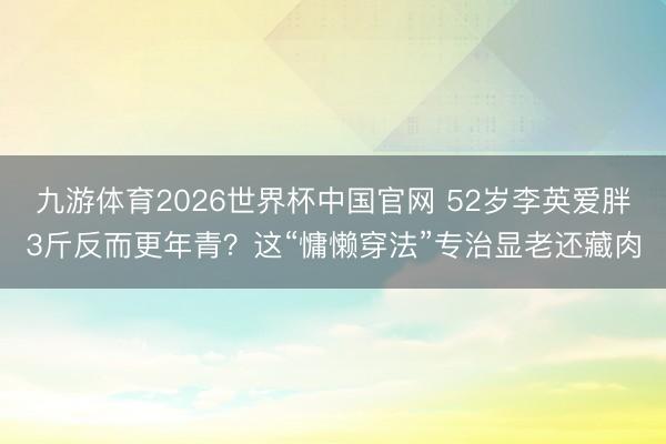 九游体育2026世界杯中国官网 52岁李英爱胖3斤反而更年青？这“慵懒穿法”专治显老还藏肉