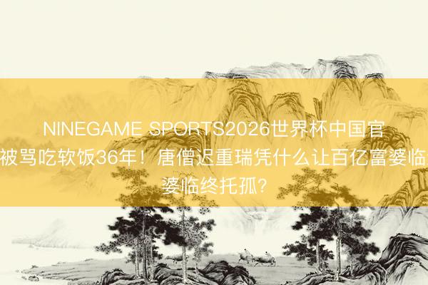 NINEGAME SPORTS2026世界杯中国官方网站 被骂吃软饭36年！唐僧迟重瑞凭什么让百亿富婆临终托孤？