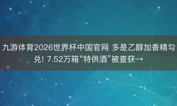 九游体育2026世界杯中国官网 多是乙醇加香精勾兑! 7.52万箱“特供酒”被查获→