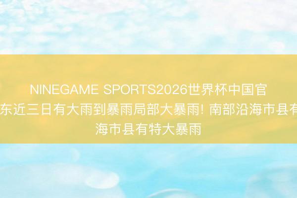 NINEGAME SPORTS2026世界杯中国官方网站 广东近三日有大雨到暴雨局部大暴雨! 南部沿海市县有特大暴雨