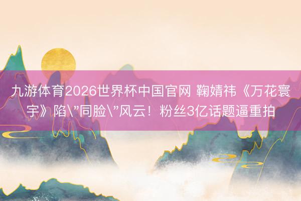 九游体育2026世界杯中国官网 鞠婧祎《万花寰宇》陷