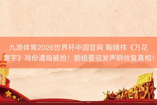 九游体育2026世界杯中国官网 鞠婧祎《万花寰宇》戏份遭指被抢！剧组蹙迫发声明收复真相！