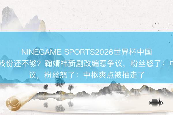 NINEGAME SPORTS2026世界杯中国官方网站 700场戏份还不够？鞠婧祎新剧改编惹争议，粉丝怒了：中枢爽点被抽走了