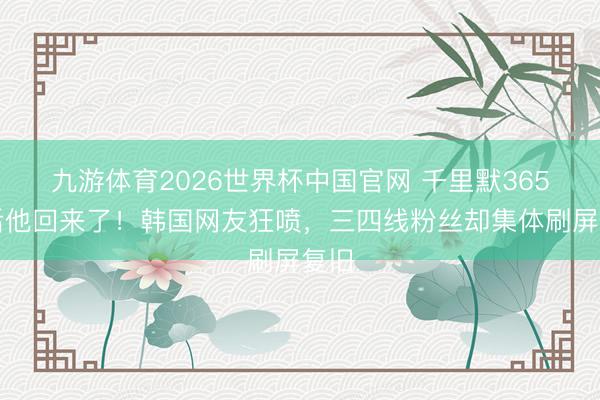 九游体育2026世界杯中国官网 千里默365天后他回来了！韩国网友狂喷，三四线粉丝却集体刷屏复旧