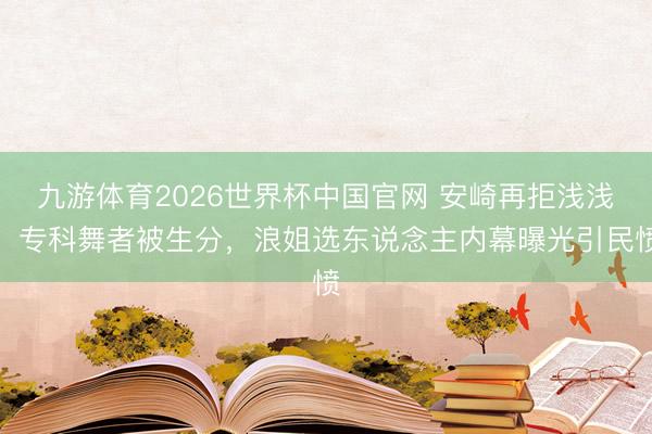 九游体育2026世界杯中国官网 安崎再拒浅浅！专科舞者被生分，浪姐选东说念主内幕曝光引民愤