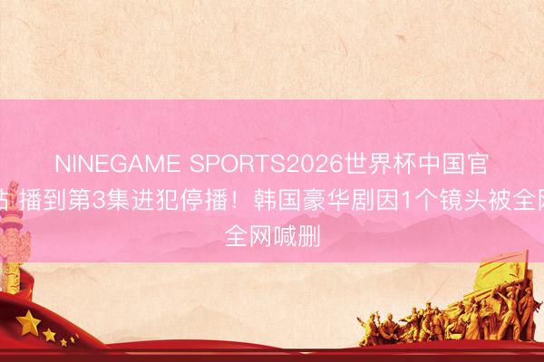 NINEGAME SPORTS2026世界杯中国官方网站 播到第3集进犯停播！韩国豪华剧因1个镜头被全网喊删