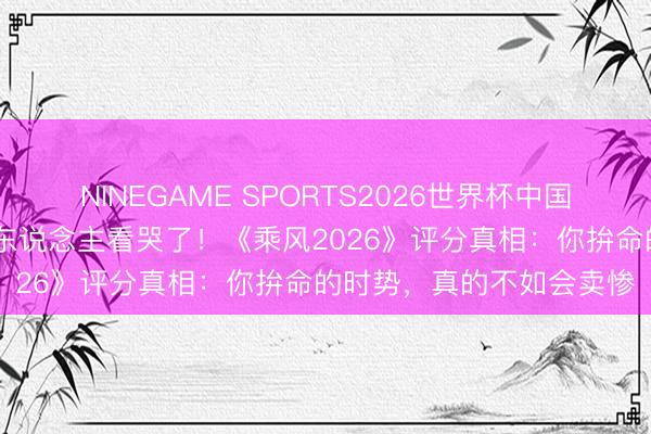 NINEGAME SPORTS2026世界杯中国官方网站 四线小城打工东说念主看哭了！《乘风2026》评分真相：你拚命的时势，真的不如会卖惨