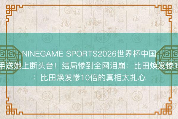 NINEGAME SPORTS2026世界杯中国官方网站 兄长亲手送她上断头台！结局惨到全网泪崩：比田焕发惨10倍的真相太扎心