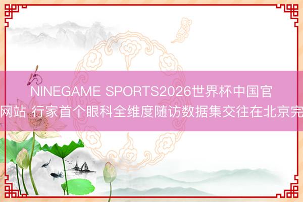 NINEGAME SPORTS2026世界杯中国官方网站 行家首个眼科全维度随访数据集交往在北京完成