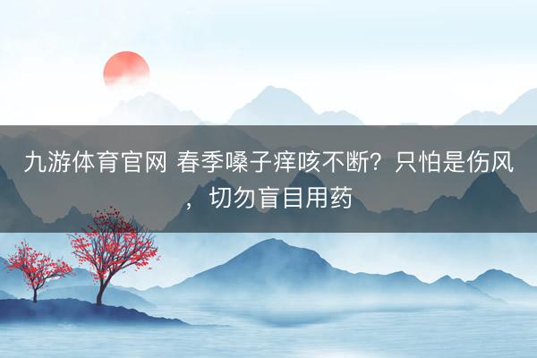 九游体育官网 春季嗓子痒咳不断?只怕是伤风,切勿盲目用药