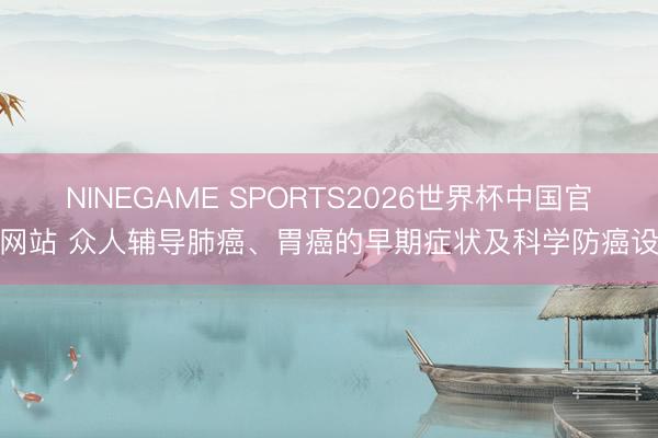 NINEGAME SPORTS2026世界杯中国官方网站 众人辅导肺癌、胃癌的早期症状及科学防癌设施
