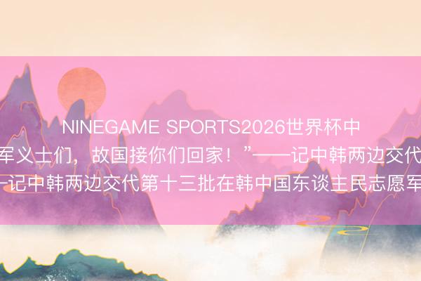 NINEGAME SPORTS2026世界杯中国官方网站 特写丨“志愿军义士们，故国接你们回家！”——记中韩两边交代第十三批在韩中国东谈主民志愿军义士遗骸