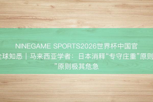 NINEGAME SPORTS2026世界杯中国官方网站 全球知悉｜马来西亚学者：日本消释“专守庄重”原则极其危急