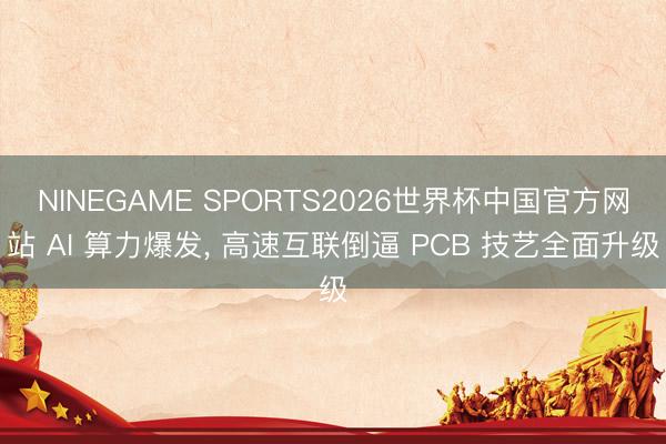 NINEGAME SPORTS2026世界杯中国官方网站 AI 算力爆发， 高速互联倒逼 PCB 技艺全面升级