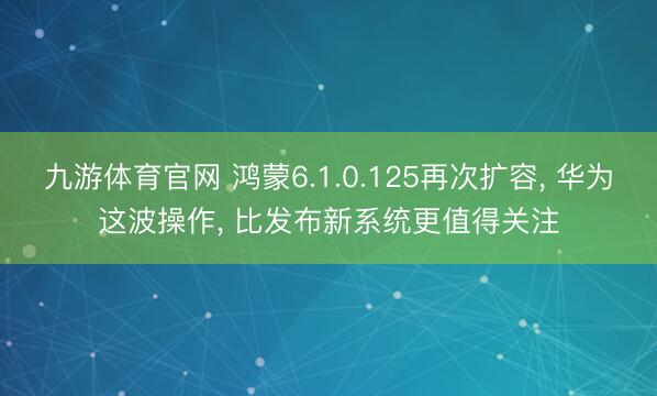 九游体育官网 鸿蒙6.1.0.125再次扩容， 华为这波操作， 比发布新系统更值得关注