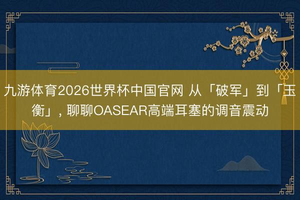 九游体育2026世界杯中国官网 从「破军」到「玉衡」， 聊聊OASEAR高端耳塞的调音震动