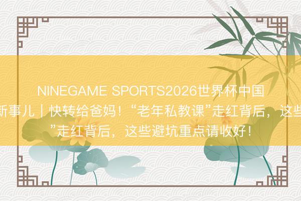NINEGAME SPORTS2026世界杯中国官方网站 打工崭新事儿｜快转给爸妈！“老年私教课”走红背后，这些避坑重点请收好！