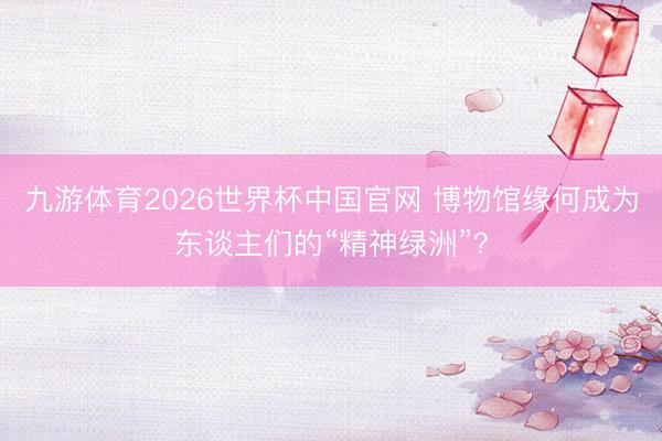 九游体育2026世界杯中国官网 博物馆缘何成为东谈主们的“精神绿洲”?