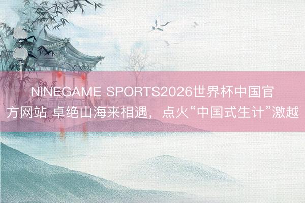 NINEGAME SPORTS2026世界杯中国官方网站 卓绝山海来相遇，点火“中国式生计”激越