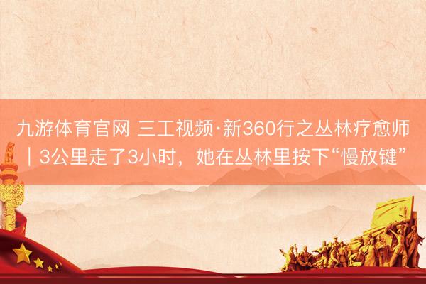 九游体育官网 三工视频·新360行之丛林疗愈师｜3公里走了3小时，她在丛林里按下“慢放键”