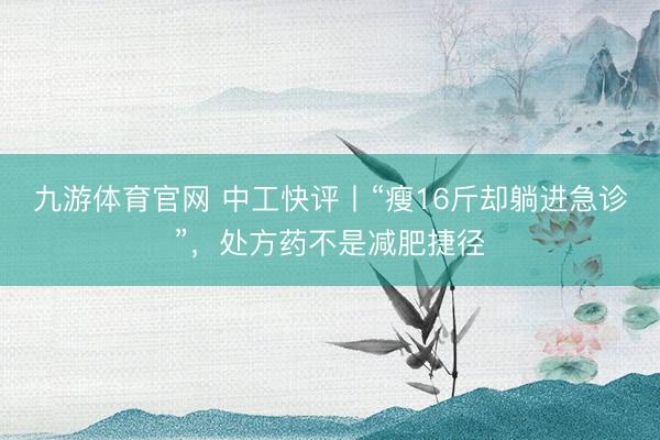 九游体育官网 中工快评丨“瘦16斤却躺进急诊”，处方药不是减肥捷径