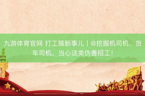九游体育官网 打工簇新事儿｜@挖掘机司机、货车司机，当心这类伪善招工！