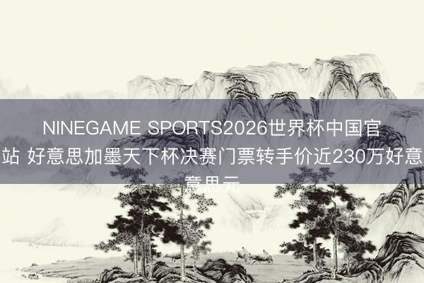 NINEGAME SPORTS2026世界杯中国官方网站 好意思加墨天下杯决赛门票转手价近230万好意思元