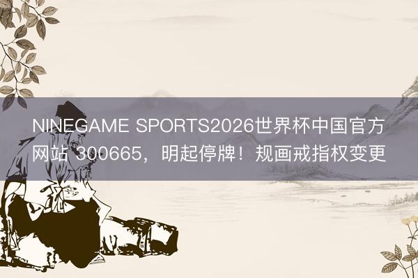 NINEGAME SPORTS2026世界杯中国官方网站 300665，明起停牌！规画戒指权变更