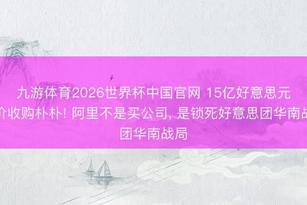 九游体育2026世界杯中国官网 15亿好意思元溢价收购朴朴! 阿里不是买公司， 是锁死好意思团华南战局