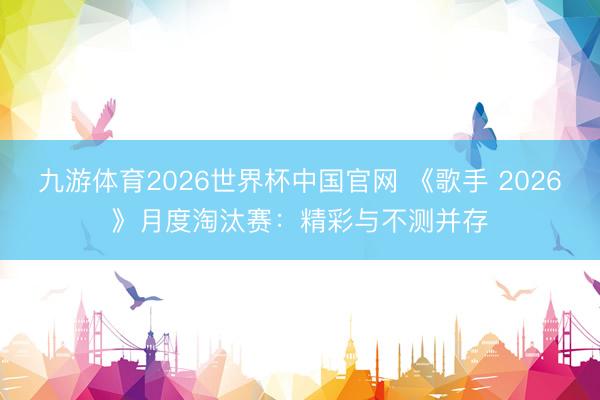 九游体育2026世界杯中国官网 《歌手 2026》月度淘汰赛：精彩与不测并存