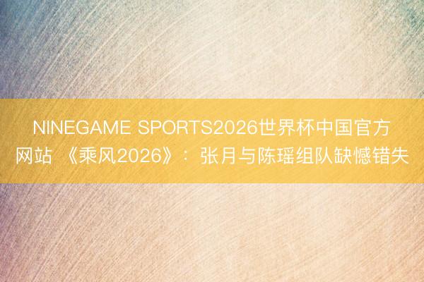 NINEGAME SPORTS2026世界杯中国官方网站 《乘风2026》：张月与陈瑶组队缺憾错失