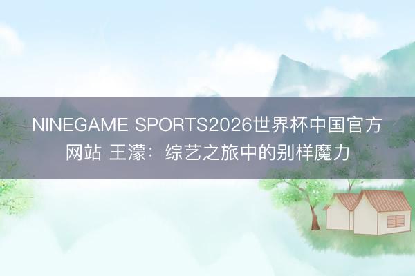 NINEGAME SPORTS2026世界杯中国官方网站 王濛:综艺之旅中的别样魔力