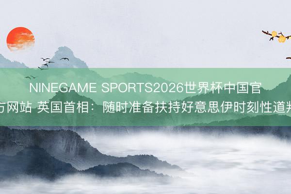 NINEGAME SPORTS2026世界杯中国官方网站 英国首相：随时准备扶持好意思伊时刻性道判