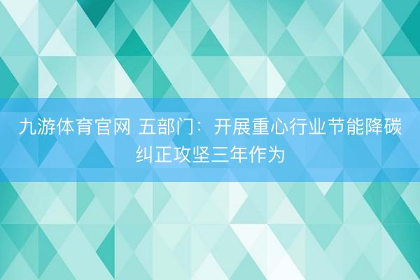 九游体育官网 五部门：开展重心行业节能降碳纠正攻坚三年作为