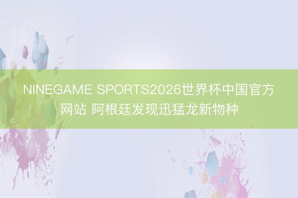 NINEGAME SPORTS2026世界杯中国官方网站 阿根廷发现迅猛龙新物种