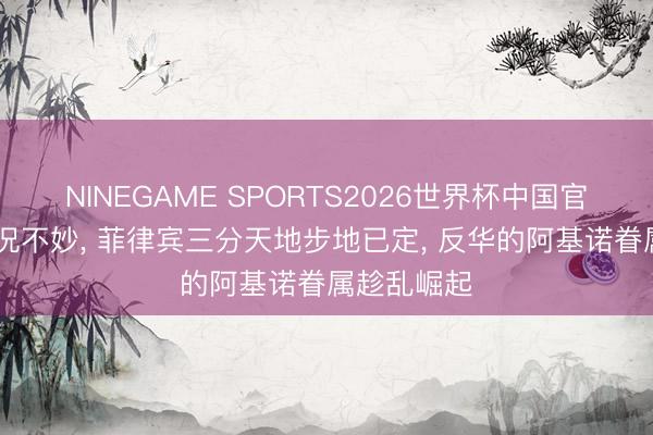 NINEGAME SPORTS2026世界杯中国官方网站 情况不妙， 菲律宾三分天地步地已定， 反华的阿基诺眷属趁乱崛起