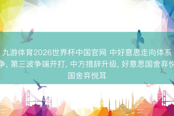 九游体育2026世界杯中国官网 中好意思走向体系竞争， 第三波争端开打， 中方措辞升级， 好意思国舍弃悦耳