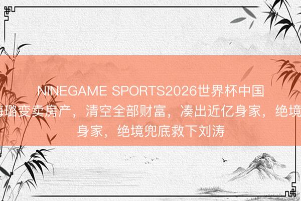 NINEGAME SPORTS2026世界杯中国官方网站 秦海璐变卖房产，清空全部财富，凑出近亿身家，绝境兜底救下刘涛
