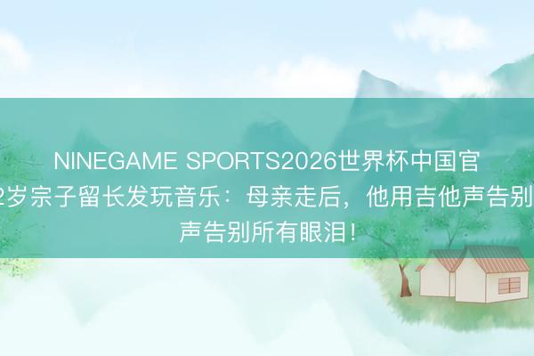 NINEGAME SPORTS2026世界杯中国官方网站 32岁宗子留长发玩音乐:母亲走后,他用吉他声告别所有眼泪!