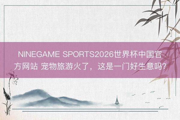 NINEGAME SPORTS2026世界杯中国官方网站 宠物旅游火了，这是一门好生意吗？