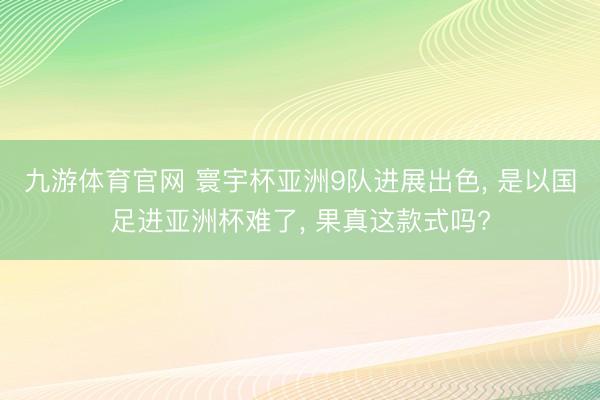 九游体育官网 寰宇杯亚洲9队进展出色， 是以国足进亚洲杯难了， 果真这款式吗?