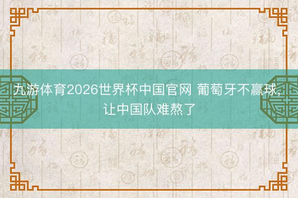 九游体育2026世界杯中国官网 葡萄牙不赢球， 让中国队难熬了