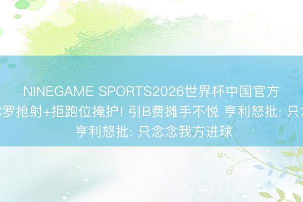 NINEGAME SPORTS2026世界杯中国官方网站 争议? C罗抢射+拒跑位掩护! 引B费摊手不悦 亨利怒批: 只念念我方进球
