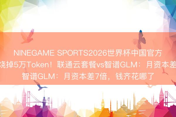 NINEGAME SPORTS2026世界杯中国官方网站 一句“你好”烧掉5万Token！联通云套餐vs智谱GLM：月资本差7倍，钱齐花哪了