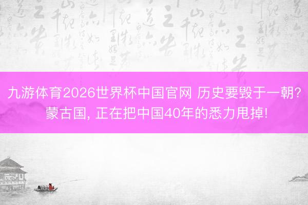 九游体育2026世界杯中国官网 历史要毁于一朝? 蒙古国, 正在把中国40年的悉力甩掉!