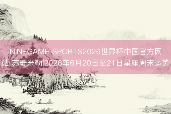 NINEGAME SPORTS2026世界杯中国官方网站 苏珊米勒|2026年6月20日至21日星座周末运势